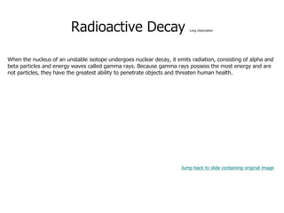 Radioactive Decay Long Description
When the nucleus of an unstable isotope undergoes nuclear decay, it emits radiation, consisting of alpha and
beta particles and energy waves called gamma rays. Because gamma rays possess the most energy and are
not particles, they have the greatest ability to penetrate objects and threaten human health.
Jump back to slide containing original image
 