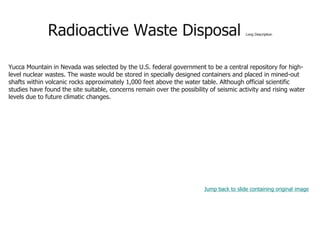 Radioactive Waste Disposal Long Description
Yucca Mountain in Nevada was selected by the U.S. federal government to be a central repository for high-
level nuclear wastes. The waste would be stored in specially designed containers and placed in mined-out
shafts within volcanic rocks approximately 1,000 feet above the water table. Although official scientific
studies have found the site suitable, concerns remain over the possibility of seismic activity and rising water
levels due to future climatic changes.
Jump back to slide containing original image
 