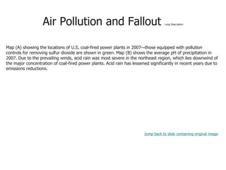 Air Pollution and Fallout Long Description
Map (A) showing the locations of U.S. coal-fired power plants in 2007—those equipped with pollution
controls for removing sulfur dioxide are shown in green. Map (B) shows the average pH of precipitation in
2007. Due to the prevailing winds, acid rain was most severe in the northeast region, which lies downwind of
the major concentration of coal-fired power plants. Acid rain has lessened significantly in recent years due to
emissions reductions.
Jump back to slide containing original image
 