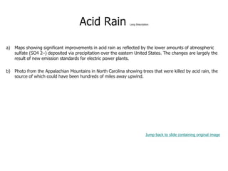 Acid Rain Long Description
a) Maps showing significant improvements in acid rain as reflected by the lower amounts of atmospheric
sulfate (SO4 2–) deposited via precipitation over the eastern United States. The changes are largely the
result of new emission standards for electric power plants.
b) Photo from the Appalachian Mountains in North Carolina showing trees that were killed by acid rain, the
source of which could have been hundreds of miles away upwind.
Jump back to slide containing original image
 