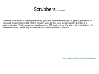 Scrubbers Long Description
Scrubbers are a means of chemically removing pollutants from emission gases. In general, some form of
powdered limestone is injected into the emission gases as they leave the combustion chamber of a
coalburning plant. The limestone then bonds with the SO2 gas to form solids, which fall to the bottom of a
collection chamber, where they are later removed and disposed of in a landfill.
Jump back to slide containing original image
 