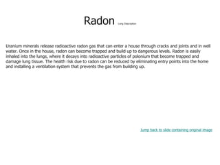 Radon Long Description
Uranium minerals release radioactive radon gas that can enter a house through cracks and joints and in well
water. Once in the house, radon can become trapped and build up to dangerous levels. Radon is easily
inhaled into the lungs, where it decays into radioactive particles of polonium that become trapped and
damage lung tissue. The health risk due to radon can be reduced by eliminating entry points into the home
and installing a ventilation system that prevents the gas from building up.
Jump back to slide containing original image
 