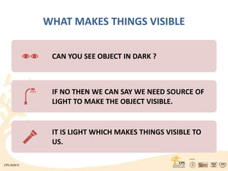 WHAT MAKES THINGS VISIBLE
CAN YOU SEE OBJECT IN DARK ?
IF NO THEN WE CAN SAY WE NEED SOURCE OF
LIGHT TO MAKE THE OBJECT VISIBLE.
IT IS LIGHT WHICH MAKES THINGS VISIBLE TO
US.
 