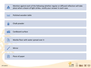 Mention against each of the following whether regular or diffused reflection will take
place when a beam of light strikes. Justify your answer in each case.
Polished wooden table
Chalk powder
Cardboard surface
Marble floor with water spread over it
Mirror
Piece of paper
 