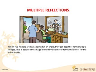 MULTIPLE REFLECTIONS
When two mirrors are kept inclined at an angle, they can together form multiple
images. This is because the image formed by one mirror forms the object for the
other mirror.
 