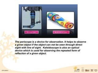 The periscope is a device for observation. It helps to observe
a given object if the object can not be seen through direct
sight with line of sight. Kaleidoscope is also an optical
device which is used for observing the repeated form of
reflection of a given object.
 