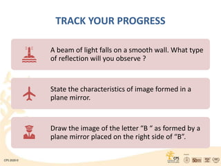TRACK YOUR PROGRESS
A beam of light falls on a smooth wall. What type
of reflection will you observe ?
State the characteristics of image formed in a
plane mirror.
Draw the image of the letter “B “ as formed by a
plane mirror placed on the right side of “B”.
 