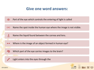 Give one word answers:
Part of the eye which controls the entering of light is called
Name the spot inside the human eye where the image is not visible.
Name the liquid found between the cornea and lens.
Where is the image of an object formed in human eye?
Which part of the eye carries images to the brain?
Light enters into the eyes through the
 