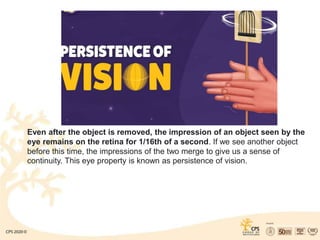 Even after the object is removed, the impression of an object seen by the
eye remains on the retina for 1/16th of a second. If we see another object
before this time, the impressions of the two merge to give us a sense of
continuity. This eye property is known as persistence of vision.
 