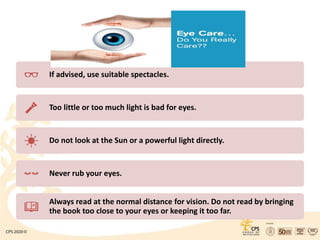 If advised, use suitable spectacles.
Too little or too much light is bad for eyes.
Do not look at the Sun or a powerful light directly.
Never rub your eyes.
Always read at the normal distance for vision. Do not read by bringing
the book too close to your eyes or keeping it too far.
 