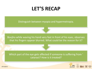 LET’S RECAP
Which part of the eye gets affected if someone is suffering from ‘
cataract? How is it treated?
Boojho while waving his hand very fast in front of his eyes, observes
that his fingers appear blurred. What could be the reason for it?
Distinguish between myopia and hypermetropia.
 