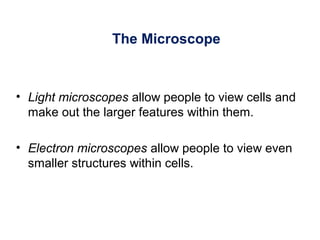 The Microscope
• Light microscopes allow people to view cells and
make out the larger features within them.
• Electron microscopes allow people to view even
smaller structures within cells.
 
