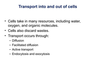 Transport into and out of cells
• Cells take in many resources, including water,
oxygen, and organic molecules.
• Cells also discard wastes.
• Transport occurs through:
– Diffusion
– Facilitated diffusion
– Active transport
– Endocytosis and exocytosis
 