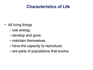 Characteristics of Life
• All living things
– use energy.
– develop and grow.
– maintain themselves.
– have the capacity to reproduce.
– are parts of populations that evolve.
 