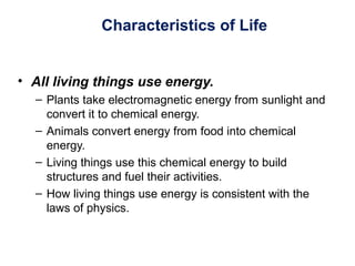 Characteristics of Life
• All living things use energy.
– Plants take electromagnetic energy from sunlight and
convert it to chemical energy.
– Animals convert energy from food into chemical
energy.
– Living things use this chemical energy to build
structures and fuel their activities.
– How living things use energy is consistent with the
laws of physics.
 