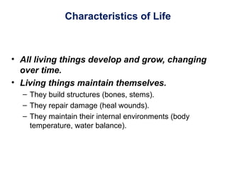 Characteristics of Life
• All living things develop and grow, changing
over time.
• Living things maintain themselves.
– They build structures (bones, stems).
– They repair damage (heal wounds).
– They maintain their internal environments (body
temperature, water balance).
 