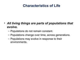 Characteristics of Life
• All living things are parts of populations that
evolve.
– Populations do not remain constant.
– Populations change over time, across generations.
– Populations may evolve in response to their
environments.
 