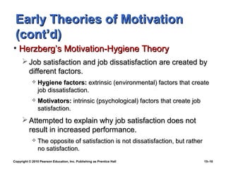 Early Theories of Motivation
 (cont’d)
• Herzberg’s Motivation-Hygiene Theory
      Job satisfaction and job dissatisfaction are created by
       different factors.
               Hygiene factors: extrinsic (environmental) factors that create
                job dissatisfaction.
               Motivators: intrinsic (psychological) factors that create job
                satisfaction.
      Attempted to explain why job satisfaction does not
       result in increased performance.
               The opposite of satisfaction is not dissatisfaction, but rather
                no satisfaction.
Copyright © 2010 Pearson Education, Inc. Publishing as Prentice Hall              15–10
 