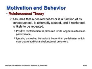 Motivation and Behavior
 • Reinforcement Theory
        Assumes that a desired behavior is a function of its
         consequences, is externally caused, and if reinforced,
         is likely to be repeated.
                Positive reinforcement is preferred for its long-term effects on
                 performance.
                Ignoring undesired behavior is better than punishment which
                 may create additional dysfunctional behaviors.




Copyright © 2010 Pearson Education, Inc. Publishing as Prentice Hall          15–18
 