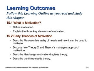 Learning Outcomes
 Follow this Learning Outline as you read and study
 this chapter.
 15.1 What Is Motivation?
       • Define motivation.
       • Explain the three key elements of motivation.
 15.2 Early Theories of Motivation
       • Describe Maslow’s hierarchy of needs and how it can be used to
         motivate.
       • Discuss how Theory X and Theory Y managers approach
         motivation.
       • Describe Herzberg’s motivation-hygiene theory.
       • Describe the three-needs theory.


Copyright © 2010 Pearson Education, Inc. Publishing as Prentice Hall   15–2
 