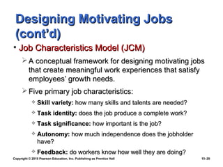 Designing Motivating Jobs
 (cont’d)
• Job Characteristics Model (JCM)
      A conceptual framework for designing motivating jobs
       that create meaningful work experiences that satisfy
       employees’ growth needs.
      Five primary job characteristics:
               Skill variety: how many skills and talents are needed?
               Task identity: does the job produce a complete work?
               Task significance: how important is the job?
               Autonomy: how much independence does the jobholder
                have?
               Feedback: do workers know how well they are doing?
Copyright © 2010 Pearson Education, Inc. Publishing as Prentice Hall     15–20
 