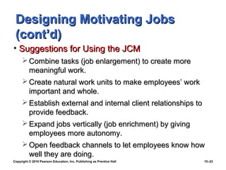 Designing Motivating Jobs
 (cont’d)
• Suggestions for Using the JCM
      Combine tasks (job enlargement) to create more
       meaningful work.
      Create natural work units to make employees’ work
       important and whole.
      Establish external and internal client relationships to
       provide feedback.
      Expand jobs vertically (job enrichment) by giving
       employees more autonomy.
      Open feedback channels to let employees know how
       well they are doing.
Copyright © 2010 Pearson Education, Inc. Publishing as Prentice Hall   15–23
 