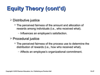 Equity Theory (cont’d)
      Distributive justice
               The perceived fairness of the amount and allocation of
                rewards among individuals (i.e., who received what).
                  – Influences an employee’s satisfaction.
      Procedural justice
               The perceived fairness of the process use to determine the
                distribution of rewards (i.e., how who received what).
                  – Affects an employee’s organizational commitment.




Copyright © 2010 Pearson Education, Inc. Publishing as Prentice Hall         15–27
 