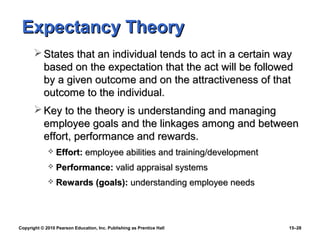 Expectancy Theory
        States that an individual tends to act in a certain way
         based on the expectation that the act will be followed
         by a given outcome and on the attractiveness of that
         outcome to the individual.
        Key to the theory is understanding and managing
         employee goals and the linkages among and between
         effort, performance and rewards.
                Effort: employee abilities and training/development
                Performance: valid appraisal systems
                Rewards (goals): understanding employee needs



Copyright © 2010 Pearson Education, Inc. Publishing as Prentice Hall   15–28
 