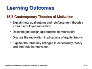Learning Outcomes
 15.3 Contemporary Theories of Motivation
       • Explain how goal-setting and reinforcement theories
         explain employee motivation.
       • Describe job design approaches to motivation.
       • Discuss the motivation implications of equity theory.
       • Explain the three key linkages in expectancy theory
         and their role in motivation.




Copyright © 2010 Pearson Education, Inc. Publishing as Prentice Hall   15–3
 