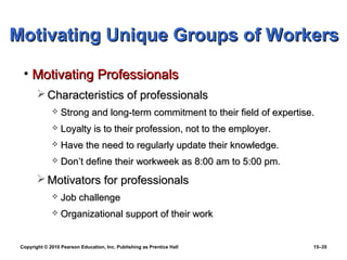 Motivating Unique Groups of Workers

  • Motivating Professionals
         Characteristics of professionals
                 Strong and long-term commitment to their field of expertise.
                 Loyalty is to their profession, not to the employer.
                 Have the need to regularly update their knowledge.
                 Don’t define their workweek as 8:00 am to 5:00 pm.
         Motivators for professionals
                 Job challenge
                 Organizational support of their work


 Copyright © 2010 Pearson Education, Inc. Publishing as Prentice Hall        15–35
 