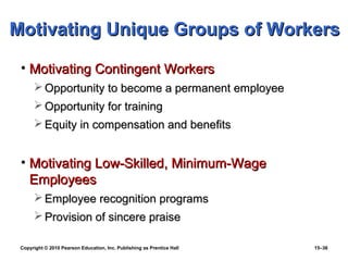 Motivating Unique Groups of Workers

 • Motivating Contingent Workers
       Opportunity to become a permanent employee
       Opportunity for training
       Equity in compensation and benefits


 • Motivating Low-Skilled, Minimum-Wage
   Employees
       Employee recognition programs
       Provision of sincere praise

 Copyright © 2010 Pearson Education, Inc. Publishing as Prentice Hall   15–36
 