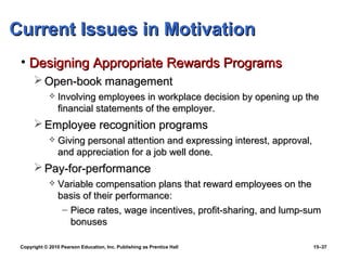Current Issues in Motivation
 • Designing Appropriate Rewards Programs
       Open-book management
                Involving employees in workplace decision by opening up the
                 financial statements of the employer.
       Employee recognition programs
                Giving personal attention and expressing interest, approval,
                 and appreciation for a job well done.
       Pay-for-performance
                Variable compensation plans that reward employees on the
                 basis of their performance:
                  – Piece rates, wage incentives, profit-sharing, and lump-sum
                    bonuses

 Copyright © 2010 Pearson Education, Inc. Publishing as Prentice Hall           15–37
 