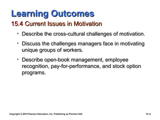 Learning Outcomes
 15.4 Current Issues in Motivation
       • Describe the cross-cultural challenges of motivation.
       • Discuss the challenges managers face in motivating
         unique groups of workers.
       • Describe open-book management, employee
         recognition, pay-for-performance, and stock option
         programs.




Copyright © 2010 Pearson Education, Inc. Publishing as Prentice Hall   15–4
 