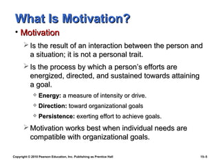 What Is Motivation?
 • Motivation
        Is the result of an interaction between the person and
         a situation; it is not a personal trait.
        Is the process by which a person’s efforts are
         energized, directed, and sustained towards attaining
         a goal.
                Energy: a measure of intensity or drive.
                Direction: toward organizational goals
                Persistence: exerting effort to achieve goals.
        Motivation works best when individual needs are
         compatible with organizational goals.

Copyright © 2010 Pearson Education, Inc. Publishing as Prentice Hall   15–5
 