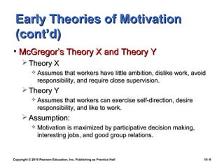Early Theories of Motivation
 (cont’d)
• McGregor’s Theory X and Theory Y
      Theory X
               Assumes that workers have little ambition, dislike work, avoid
                responsibility, and require close supervision.
      Theory Y
               Assumes that workers can exercise self-direction, desire
                responsibility, and like to work.
      Assumption:
               Motivation is maximized by participative decision making,
                interesting jobs, and good group relations.


Copyright © 2010 Pearson Education, Inc. Publishing as Prentice Hall         15–9
 