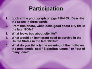 Participation Look at the photograph on pgs 458-459.  Describe the scene in three words. From this photo, what looks good about city life in the late 1800s? What looks bad about city life? What would an immigrant need to survive in the United States in the late 1800s? What do you think is the meaning of the motto on the presidential seal “E pluribus unum,” or “out of many, one?” 