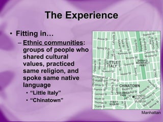 The Experience Fitting in… Ethnic communities : groups of people who shared cultural values, practiced same religion, and spoke same native language “ Little Italy” “ Chinatown” Manhattan 