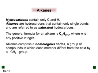 15-18
Alkanes
Hydrocarbons contain only C and H.
Alkanes are hydrocarbons that contain only single bonds
and are referred to as saturated hydrocarbons.
The general formula for an alkane is CnH2n+2, where n is
any positive integer.
Alkanes comprise a homologous series, a group of
compounds in which each member differs from the next by
a –CH2– group.
 
