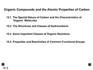 15-3
Organic Compounds and the Atomic Properties of Carbon
15.1 The Special Nature of Carbon and the Characteristics of
Organic Molecules
15.2 The Structures and Classes of Hydrocarbons
15.3 Some Important Classes of Organic Reactions
15.4 Properties and Reactivities of Common Functional Groups
 