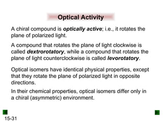 15-31
Optical Activity
Optical isomers have identical physical properties, except
that they rotate the plane of polarized light in opposite
directions.
A chiral compound is optically active; i.e., it rotates the
plane of polarized light.
A compound that rotates the plane of light clockwise is
called dextrorotatory, while a compound that rotates the
plane of light counterclockwise is called levorotatory.
In their chemical properties, optical isomers differ only in
a chiral (asymmetric) environment.
 
