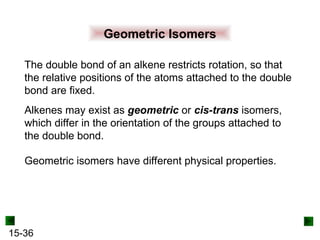 15-36
Geometric Isomers
The double bond of an alkene restricts rotation, so that
the relative positions of the atoms attached to the double
bond are fixed.
Alkenes may exist as geometric or cis-trans isomers,
which differ in the orientation of the groups attached to
the double bond.
Geometric isomers have different physical properties.
 