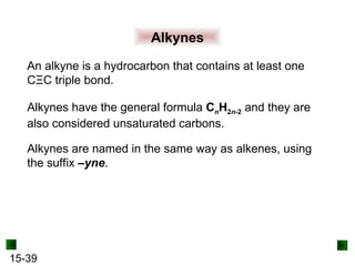 15-39
Alkynes
An alkyne is a hydrocarbon that contains at least one
CΞC triple bond.
Alkynes have the general formula CnH2n-2 and they are
also considered unsaturated carbons.
Alkynes are named in the same way as alkenes, using
the suffix –yne.
 