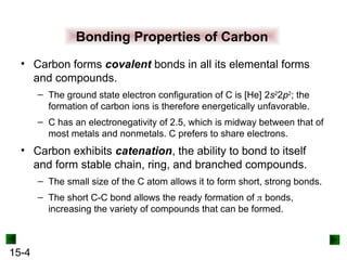 15-4
Bonding Properties of Carbon
• Carbon forms covalent bonds in all its elemental forms
and compounds.
– The ground state electron configuration of C is [He] 2s2
2p2
; the
formation of carbon ions is therefore energetically unfavorable.
– C has an electronegativity of 2.5, which is midway between that of
most metals and nonmetals. C prefers to share electrons.
• Carbon exhibits catenation, the ability to bond to itself
and form stable chain, ring, and branched compounds.
– The small size of the C atom allows it to form short, strong bonds.
– The short C-C bond allows the ready formation of  bonds,
increasing the variety of compounds that can be formed.
 