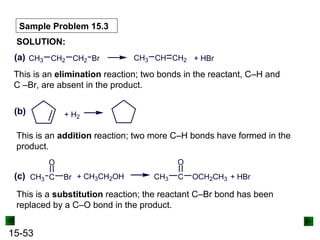 15-53
Sample Problem 15.3
SOLUTION:
CH3 CH2 CH2 Br CH3 CH CH2 + HBr
(a)
This is an elimination reaction; two bonds in the reactant, C–H and
C –Br, are absent in the product.
(b) + H2
This is an addition reaction; two more C–H bonds have formed in the
product.
(c) CH3 C
O
Br + CH3CH2OH CH3 C
O
OCH2CH3 + HBr
This is a substitution reaction; the reactant C–Br bond has been
replaced by a C–O bond in the product.
 