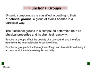 15-54
Functional Groups
Organic compounds are classified according to their
functional groups, a group of atoms bonded in a
particular way.
The functional groups in a compound determine both its
physical properties and its chemical reactivity.
Functional groups affect the polarity of a compound, and therefore
determine the intermolecular forces it exhibits.
Functional groups define the regions of high and low electron density in
a compound, thus determining its reactivity.
 