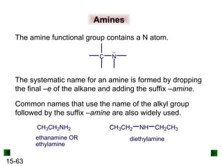 15-63
Amines
The amine functional group contains a N atom.
The systematic name for an amine is formed by dropping
the final –e of the alkane and adding the suffix –amine.
C N
Common names that use the name of the alkyl group
followed by the suffix –amine are also widely used.
CH3CH2NH2
ethanamine OR
ethylamine
CH3CH2 NH CH2CH3
diethylamine
 