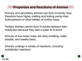 15-66
Properties and Reactions of Amines
Primary and secondary amines can form H bonds; they
therefore have higher melting and boiling points than
hydrocarbons or alkyl halides of similar mass.
Amines of low molar mass are fishy smelling, water
soluble, and weakly basic.
Tertiary amines cannot form H bonds between their
molecules because they lack a polar N–H bond.
Amines undergo a variety of reactions, including
substitution reactions.
 