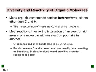 15-7
Diversity and Reactivity of Organic Molecules
• Many organic compounds contain heteroatoms, atoms
other than C and H.
– The most common of these are O, N, and the halogens.
• Most reactions involve the interaction of an electron rich
area in one molecule with an electron poor site in
another.
– C–C bonds and C–H bonds tend to be unreactive.
– Bonds between C and a heteroatom are usually polar, creating
an imbalance in electron density and providing a site for
reactions to occur.
 