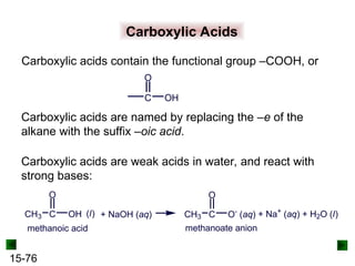 15-76
Carboxylic Acids
Carboxylic acids are named by replacing the –e of the
alkane with the suffix –oic acid.
Carboxylic acids contain the functional group –COOH, or
Carboxylic acids are weak acids in water, and react with
strong bases:
C
O
OH
CH3 C
O
OH (l) + NaOH (aq) CH3 C
O
O-
(aq) + Na+
(aq) + H2O (l)
methanoic acid methanoate anion
 