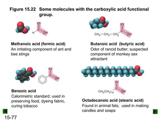 15-77
Figure 15.22 Some molecules with the carboxylic acid functional
group.
Methanoic acid (formic acid)
An irritating component of ant and
bee stings
Butanoic acid (butyric acid)
Odor of rancid butter; suspected
component of monkey sex
attractant
Octadecanoic acid (stearic acid)
Found in animal fats; used in making
candles and soaps
Benzoic acid
Calorimetric standard; used in
preserving food, dyeing fabric,
curing tobacco
 